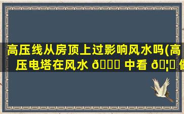 高压线从房顶上过影响风水吗(高压电塔在风水 🐝 中看 🦍 做什么)